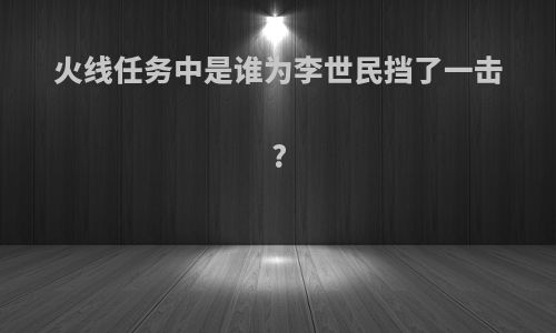 火线任务中是谁为李世民挡了一击?