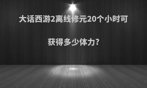大话西游2离线修元20个小时可获得多少体力?