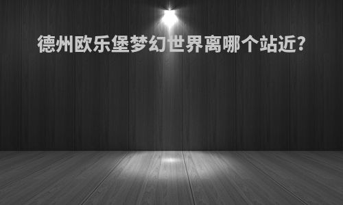德州欧乐堡梦幻世界离哪个站近?