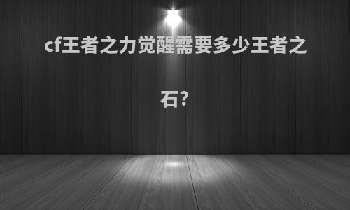 cf王者之力觉醒需要多少王者之石?