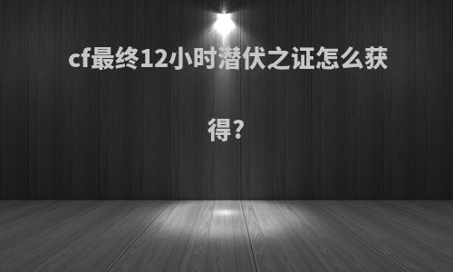 cf最终12小时潜伏之证怎么获得?