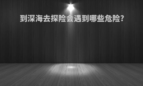 到深海去探险会遇到哪些危险?