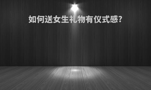 如何送女生礼物有仪式感?