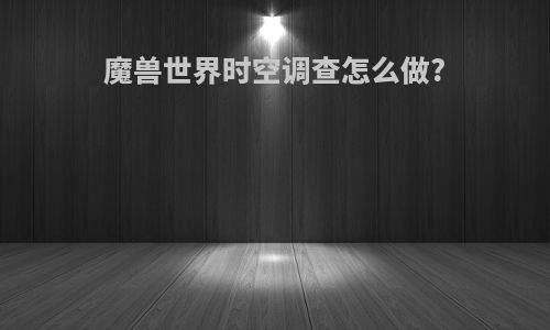 魔兽世界时空调查怎么做?