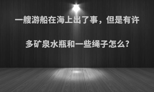 一艘游船在海上出了事，但是有许多矿泉水瓶和一些绳子怎么?