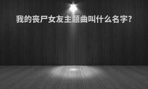 我的丧尸女友主题曲叫什么名字?