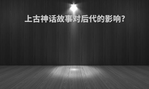 上古神话故事对后代的影响?