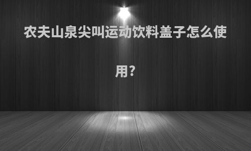 农夫山泉尖叫运动饮料盖子怎么使用?