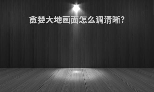 贪婪大地画面怎么调清晰?