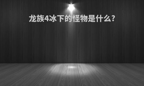 龙族4冰下的怪物是什么?