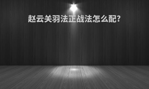 赵云关羽法正战法怎么配?