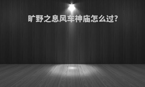 旷野之息风车神庙怎么过?