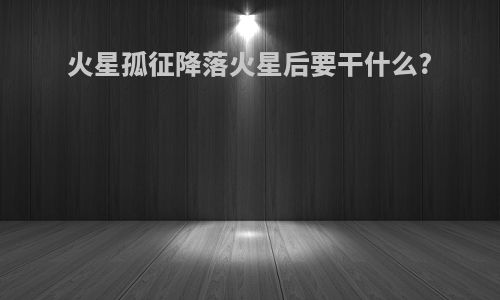火星孤征降落火星后要干什么?