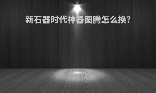 新石器时代神器图腾怎么换?