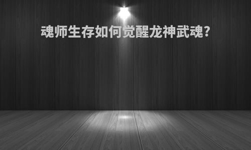 魂师生存如何觉醒龙神武魂?