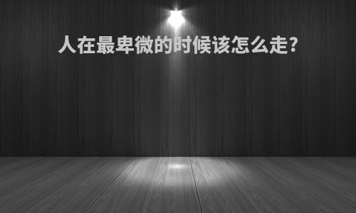 人在最卑微的时候该怎么走?
