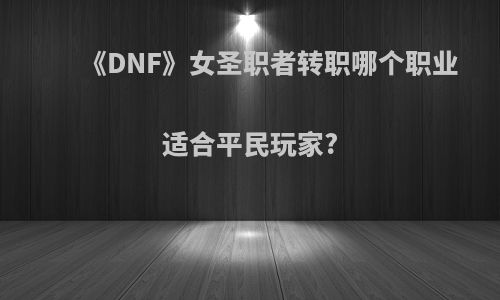 《DNF》女圣职者转职哪个职业适合平民玩家?