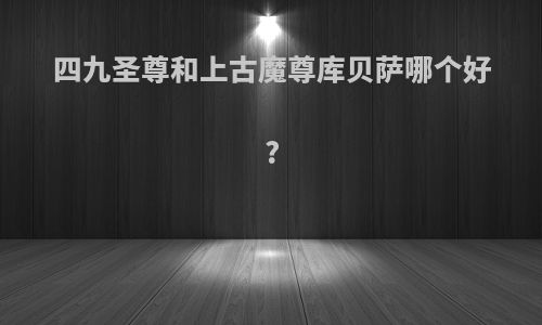 四九圣尊和上古魔尊库贝萨哪个好?