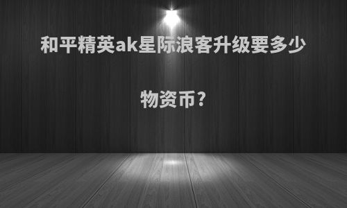 和平精英ak星际浪客升级要多少物资币?