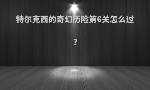 特尔克西的奇幻历险第6关怎么过?