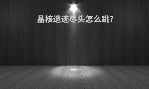 晶核遗迹尽头怎么跳?