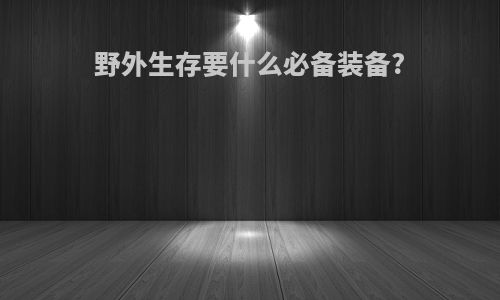野外生存要什么必备装备?