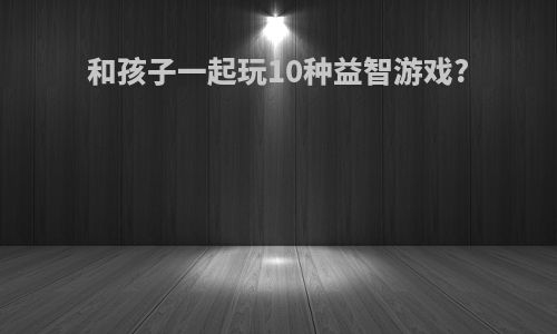 和孩子一起玩10种益智游戏?