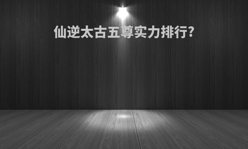 仙逆太古五尊实力排行?