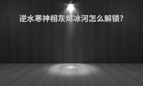 逆水寒神相灰烬冰河怎么解锁?