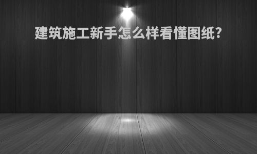 建筑施工新手怎么样看懂图纸?
