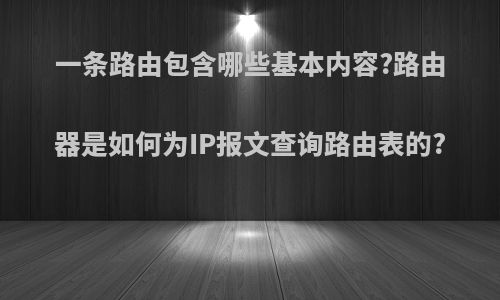 一条路由包含哪些基本内容?路由器是如何为IP报文查询路由表的?