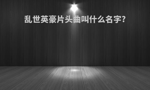 乱世英豪片头曲叫什么名字?