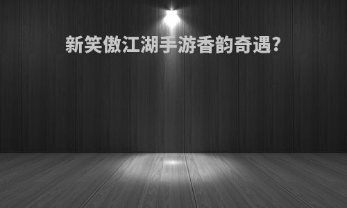 新笑傲江湖手游香韵奇遇?