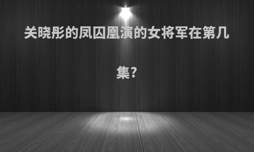 关晓彤的凤囚凰演的女将军在第几集?