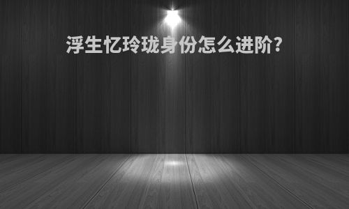 浮生忆玲珑身份怎么进阶?