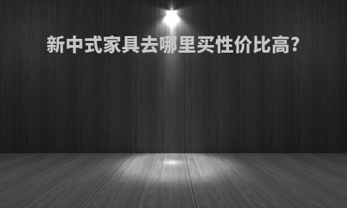 新中式家具去哪里买性价比高?