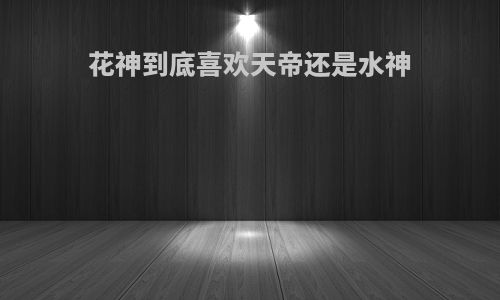 花神到底喜欢天帝还是水神
