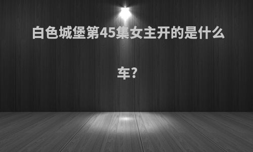 白色城堡第45集女主开的是什么车?