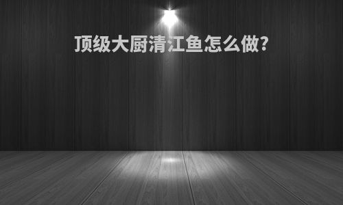 顶级大厨清江鱼怎么做?