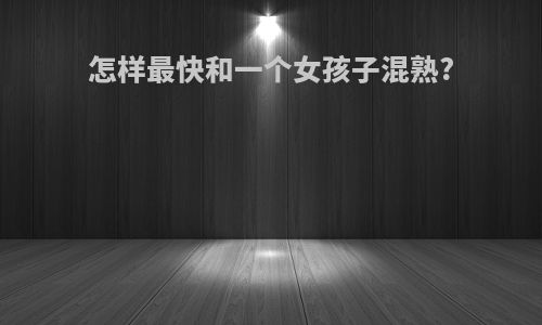 怎样最快和一个女孩子混熟?