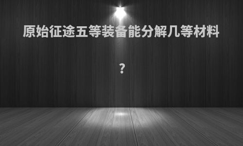 原始征途五等装备能分解几等材料?