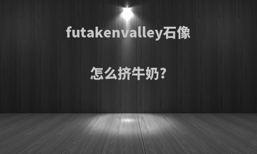 futakenvalley石像怎么挤牛奶?