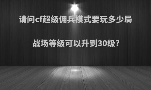请问cf超级佣兵模式要玩多少局战场等级可以升到30级?