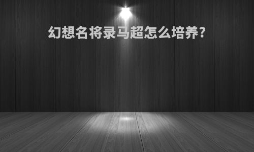 幻想名将录马超怎么培养?