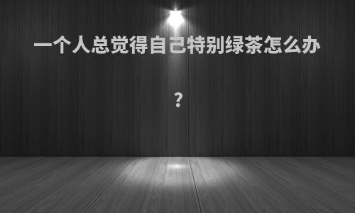 一个人总觉得自己特别绿茶怎么办?