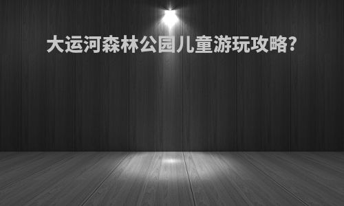 大运河森林公园儿童游玩攻略?