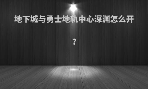 地下城与勇士地轨中心深渊怎么开?