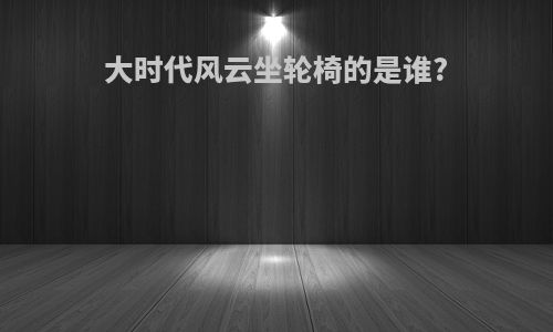 大时代风云坐轮椅的是谁?