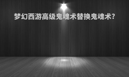 梦幻西游高级鬼魂术替换鬼魂术?