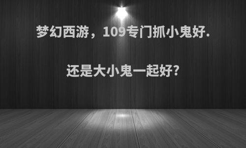 梦幻西游，109专门抓小鬼好.还是大小鬼一起好?